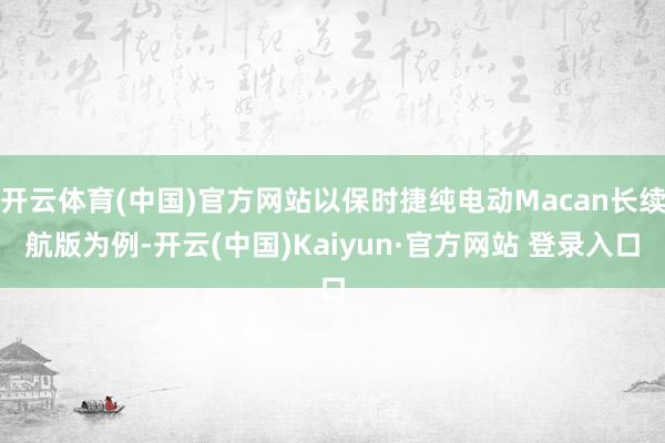 开云体育(中国)官方网站以保时捷纯电动Macan长续航版为例-开云(中国)Kaiyun·官方网站 登录入口