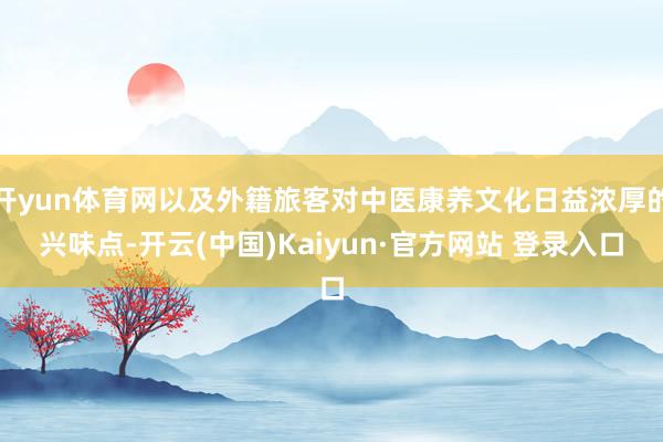 开yun体育网以及外籍旅客对中医康养文化日益浓厚的兴味点-开云(中国)Kaiyun·官方网站 登录入口
