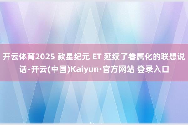 开云体育2025 款星纪元 ET 延续了眷属化的联想说话-开云(中国)Kaiyun·官方网站 登录入口