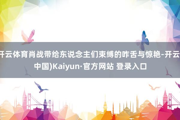 开云体育肖战带给东说念主们束缚的咋舌与惊艳-开云(中国)Kaiyun·官方网站 登录入口