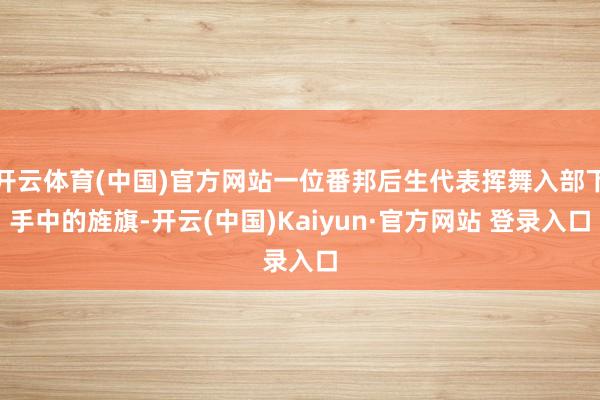 开云体育(中国)官方网站一位番邦后生代表挥舞入部下手中的旌旗-开云(中国)Kaiyun·官方网站 登录入口