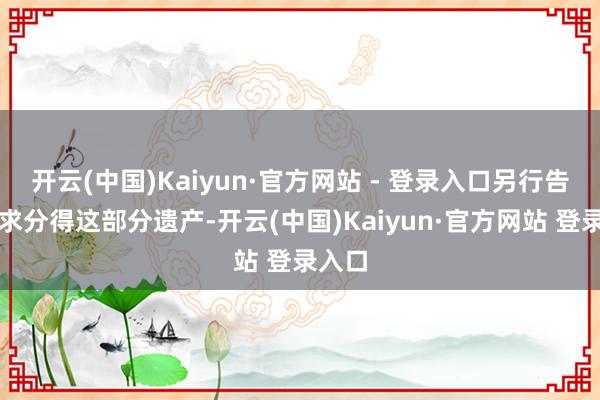 开云(中国)Kaiyun·官方网站 - 登录入口另行告状要求分得这部分遗产-开云(中国)Kaiyun·官方网站 登录入口