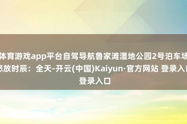 体育游戏app平台自驾导航鲁家滩湿地公园2号泊车场怒放时辰：全天-开云(中国)Kaiyun·官方网站 登录入口
