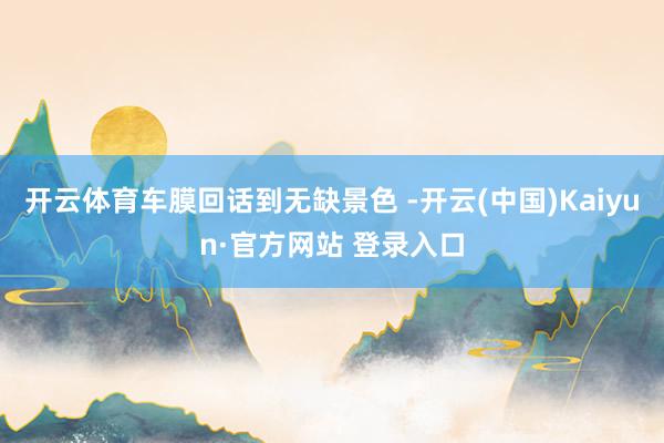 开云体育车膜回话到无缺景色 -开云(中国)Kaiyun·官方网站 登录入口