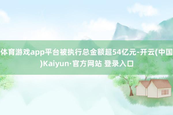 体育游戏app平台被执行总金额超54亿元-开云(中国)Kaiyun·官方网站 登录入口