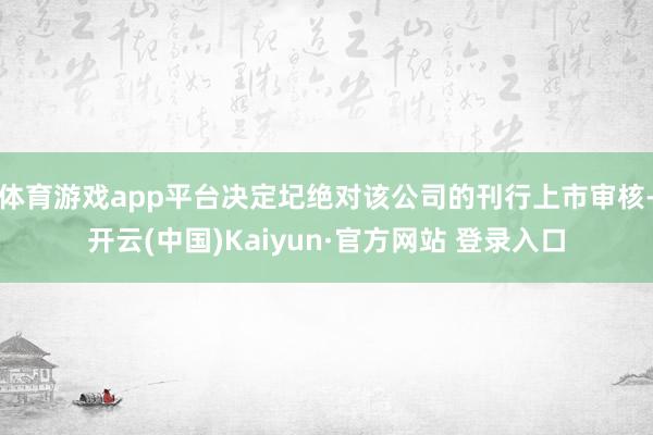 体育游戏app平台决定圮绝对该公司的刊行上市审核-开云(中国)Kaiyun·官方网站 登录入口