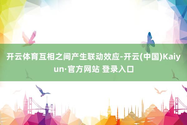 开云体育互相之间产生联动效应-开云(中国)Kaiyun·官方网站 登录入口