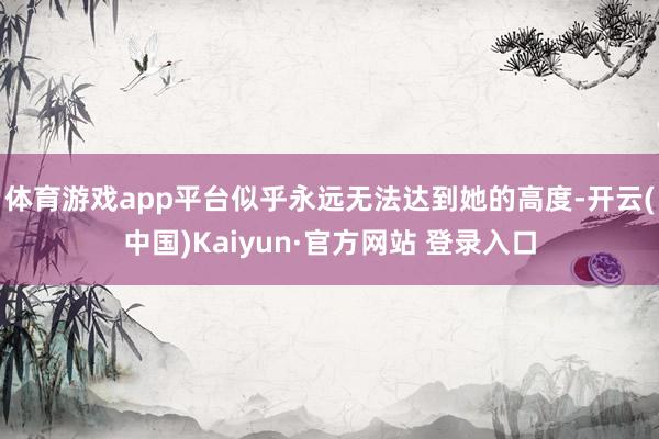 体育游戏app平台似乎永远无法达到她的高度-开云(中国)Kaiyun·官方网站 登录入口