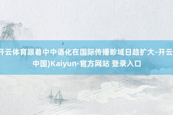 开云体育跟着中中语化在国际传播畛域日趋扩大-开云(中国)Kaiyun·官方网站 登录入口