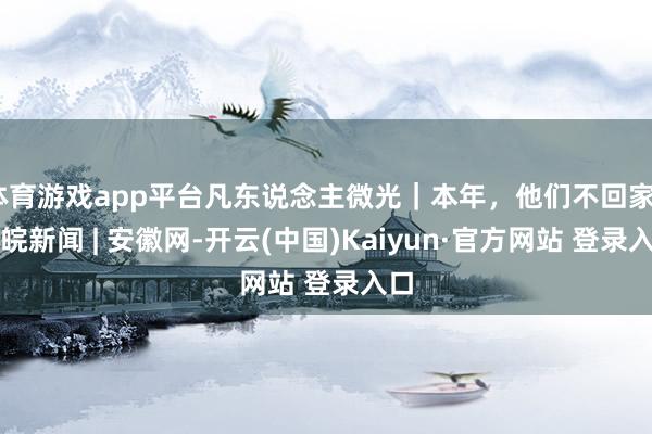 体育游戏app平台凡东说念主微光｜本年，他们不回家_大皖新闻 | 安徽网-开云(中国)Kaiyun·官方网站 登录入口