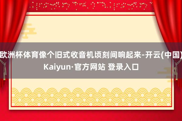 欧洲杯体育像个旧式收音机顷刻间响起来-开云(中国)Kaiyun·官方网站 登录入口