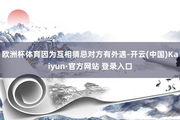 欧洲杯体育因为互相猜忌对方有外遇-开云(中国)Kaiyun·官方网站 登录入口
