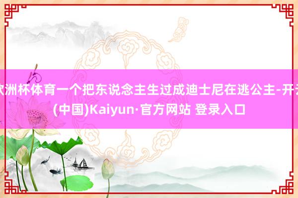 欧洲杯体育一个把东说念主生过成迪士尼在逃公主-开云(中国)Kaiyun·官方网站 登录入口