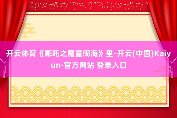 开云体育《哪吒之魔童闹海》里-开云(中国)Kaiyun·官方网站 登录入口
