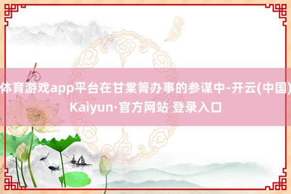 体育游戏app平台在甘棠箐办事的参谋中-开云(中国)Kaiyun·官方网站 登录入口