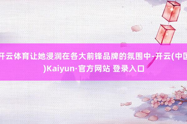 开云体育让她浸润在各大前锋品牌的氛围中-开云(中国)Kaiyun·官方网站 登录入口