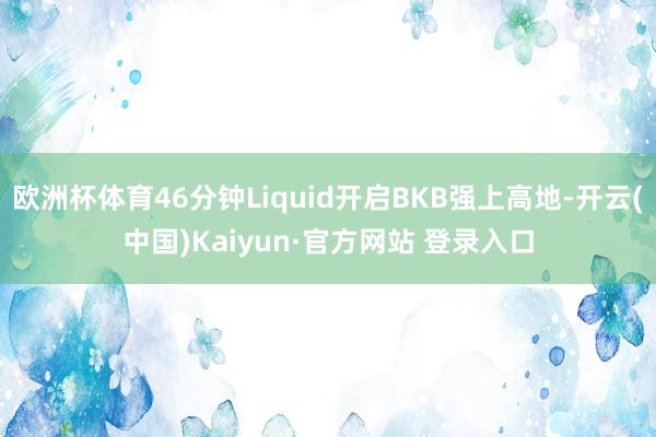 欧洲杯体育46分钟Liquid开启BKB强上高地-开云(中国)Kaiyun·官方网站 登录入口