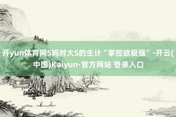 开yun体育网S妈对大S的生计“掌控欲极强”-开云(中国)Kaiyun·官方网站 登录入口