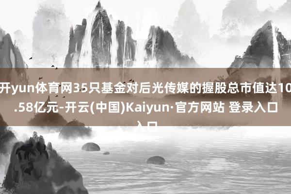 开yun体育网35只基金对后光传媒的握股总市值达10.58亿元-开云(中国)Kaiyun·官方网站 登录入口