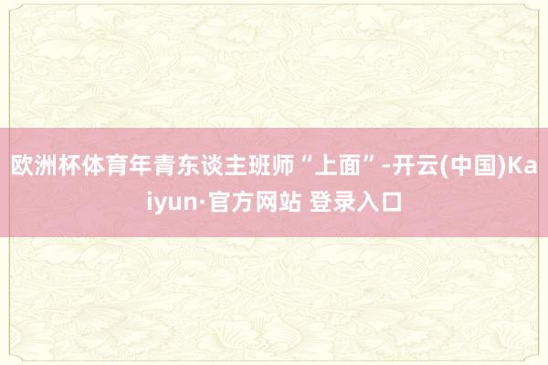 欧洲杯体育年青东谈主班师“上面”-开云(中国)Kaiyun·官方网站 登录入口