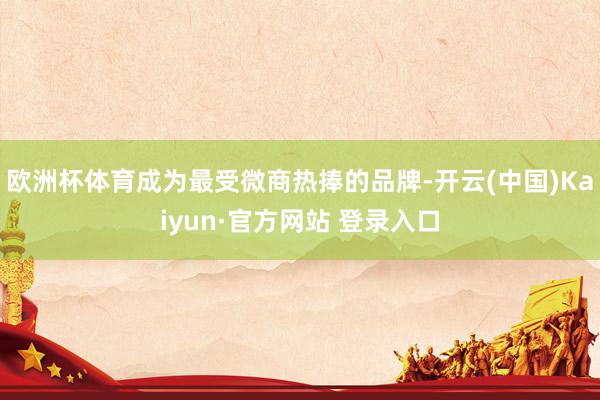 欧洲杯体育成为最受微商热捧的品牌-开云(中国)Kaiyun·官方网站 登录入口