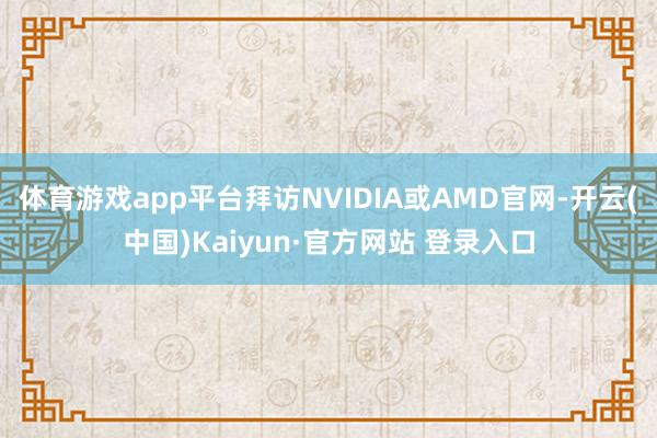 体育游戏app平台拜访NVIDIA或AMD官网-开云(中国)Kaiyun·官方网站 登录入口