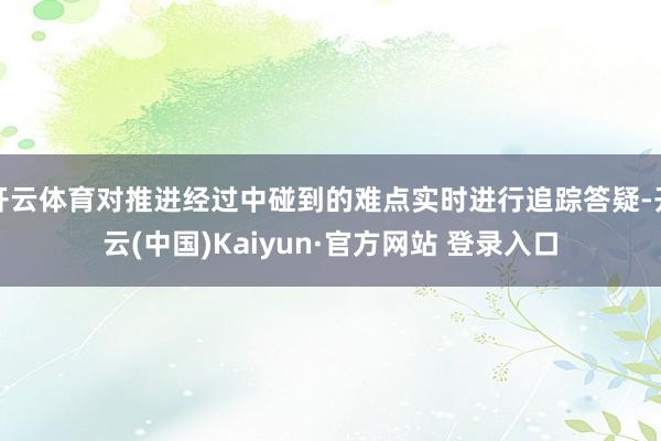 开云体育对推进经过中碰到的难点实时进行追踪答疑-开云(中国)Kaiyun·官方网站 登录入口