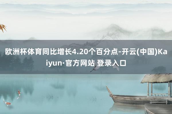欧洲杯体育同比增长4.20个百分点-开云(中国)Kaiyun·官方网站 登录入口