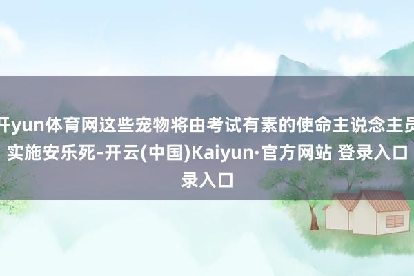 开yun体育网这些宠物将由考试有素的使命主说念主员实施安乐死-开云(中国)Kaiyun·官方网站 登录入口