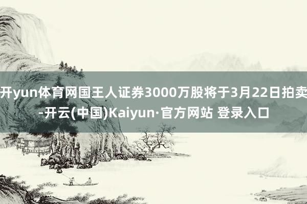 开yun体育网国王人证券3000万股将于3月22日拍卖-开云(中国)Kaiyun·官方网站 登录入口