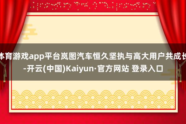 体育游戏app平台岚图汽车恒久坚执与高大用户共成长-开云(中国)Kaiyun·官方网站 登录入口