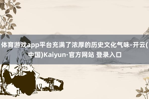 体育游戏app平台充满了浓厚的历史文化气味-开云(中国)Kaiyun·官方网站 登录入口