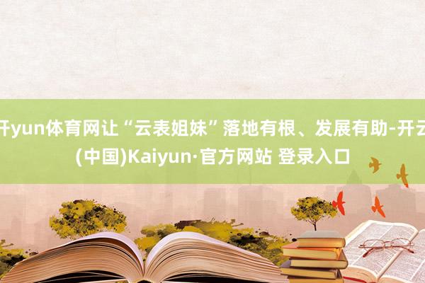 开yun体育网让“云表姐妹”落地有根、发展有助-开云(中国)Kaiyun·官方网站 登录入口