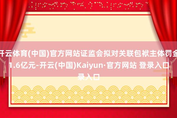 开云体育(中国)官方网站证监会拟对关联包袱主体罚金1.6亿元-开云(中国)Kaiyun·官方网站 登录入口