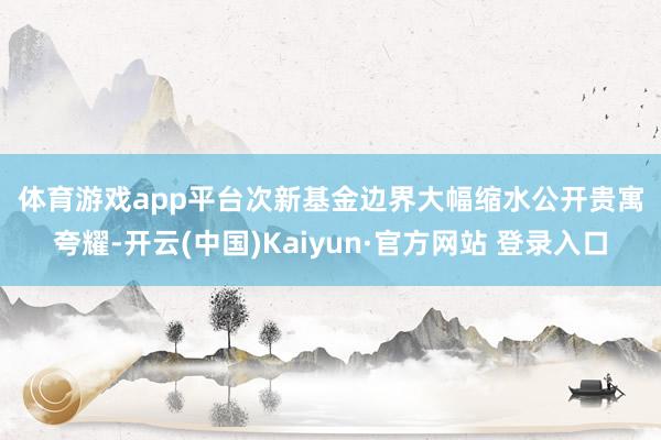 体育游戏app平台　　次新基金边界大幅缩水　　公开贵寓夸耀-开云(中国)Kaiyun·官方网站 登录入口