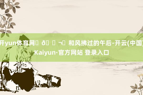 开yun体育网 🌬️和风拂过的午后-开云(中国)Kaiyun·官方网站 登录入口