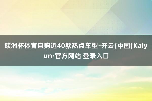 欧洲杯体育自购近40款热点车型-开云(中国)Kaiyun·官方网站 登录入口