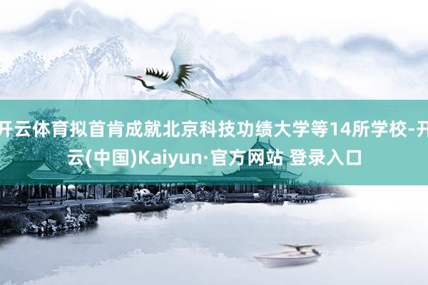 开云体育拟首肯成就北京科技功绩大学等14所学校-开云(中国)Kaiyun·官方网站 登录入口
