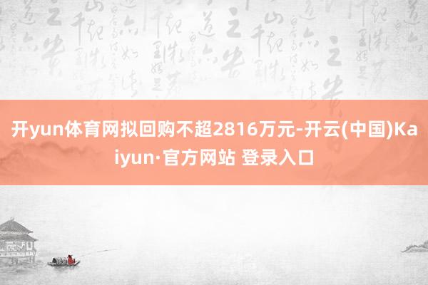 开yun体育网拟回购不超2816万元-开云(中国)Kaiyun·官方网站 登录入口