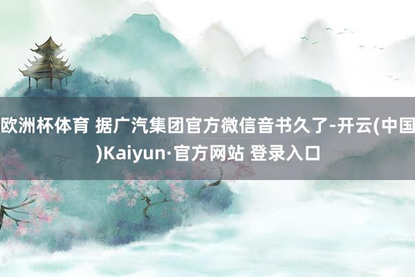 欧洲杯体育 　　据广汽集团官方微信音书久了-开云(中国)Kaiyun·官方网站 登录入口