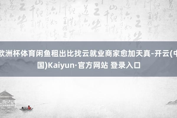欧洲杯体育闲鱼租出比找云就业商家愈加天真-开云(中国)Kaiyun·官方网站 登录入口