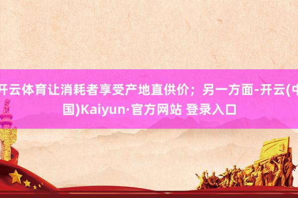 开云体育让消耗者享受产地直供价；另一方面-开云(中国)Kaiyun·官方网站 登录入口