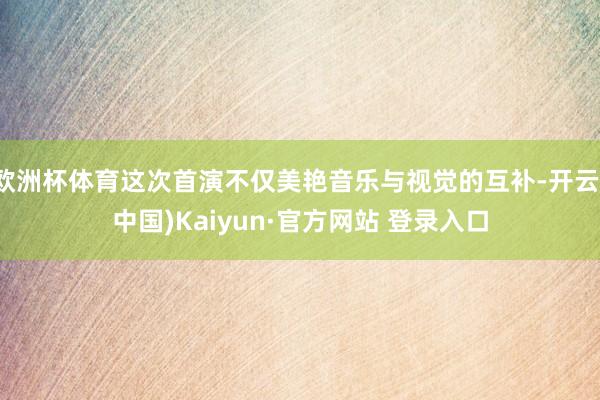 欧洲杯体育这次首演不仅美艳音乐与视觉的互补-开云(中国)Kaiyun·官方网站 登录入口