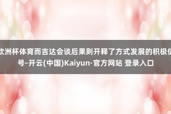 欧洲杯体育而吉达会谈后果则开释了方式发展的积极信号-开云(中国)Kaiyun·官方网站 登录入口