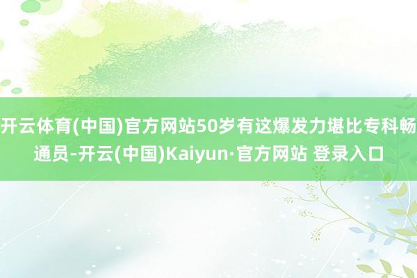 开云体育(中国)官方网站50岁有这爆发力堪比专科畅通员-开云(中国)Kaiyun·官方网站 登录入口