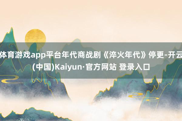 体育游戏app平台年代商战剧《淬火年代》停更-开云(中国)Kaiyun·官方网站 登录入口