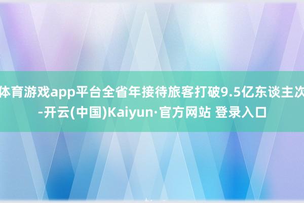 体育游戏app平台全省年接待旅客打破9.5亿东谈主次-开云(中国)Kaiyun·官方网站 登录入口