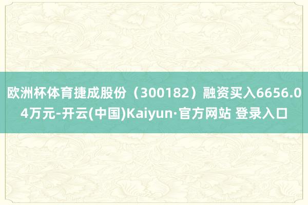 欧洲杯体育捷成股份（300182）融资买入6656.04万元-开云(中国)Kaiyun·官方网站 登录入口