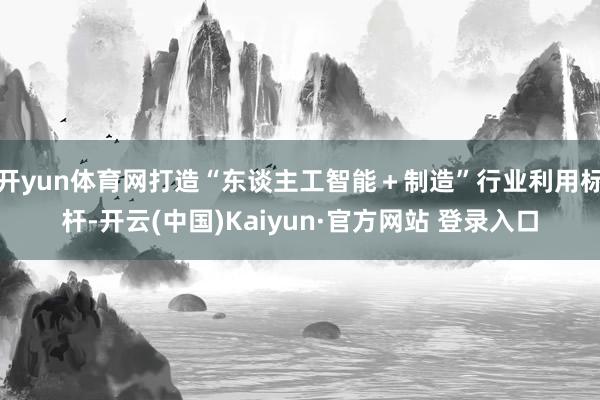 开yun体育网打造“东谈主工智能＋制造”行业利用标杆-开云(中国)Kaiyun·官方网站 登录入口