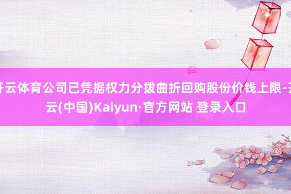 开云体育公司已凭据权力分拨曲折回购股份价钱上限-开云(中国)Kaiyun·官方网站 登录入口